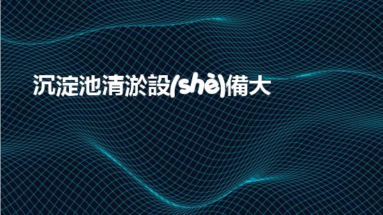 沉淀池清淤設(shè)備大全圖集，讓你的水質(zhì)煥然一新！